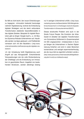26
So fällt es nicht leicht, den neuen Entwicklungen
zu begegnen. »Innovation bedeutet heutzutage
vielmehr Digitalisierung, konkret die Entwicklung
digitaler Strategien und die damit verbundene
Transformation etablierter Geschäftsmodelle in
das digitale Zeitalter. Beispiele für digitale Revo-
lution gibt es längst: Google kauft u. a. mit Bos-
ton Dynamics Roboter-Unternehmen auf, Haush-
alte werden via Apps gesteuert, und Fließbänder
vernetzen sich mit den Bauteilen.« (http://www.
unternehmeredition.de/finanzierung-der-digitalen-rev-
olution/)
»In der Umsetzung heißt Digitalisierung auch
Angriff auf das Kerngeschäft: Entscheidende
Voraussetzungen wie die volle Rückendeckung
der Chefetage und die Entwicklung von Innova-
tion im geschützten Raum, losgelöst von beste-
henden Strukturen, werden allerdings bislang
nur in wenigen Unternehmen erfüllt.« (http://www.
marketing-boerse.de/News/details/1609-Mangelnde-
Entschlossenheit-in-Chefetagen-bedroht-Digitale-
Transformation-in-Grossunternehmen/55527)
Dieses strukturelle Problem wird auch in der
Studie Future People: Die Evolution der Arbe-
itswelt im Zeitalter der digitalen Transformation
von Cornerstone OnDemand in Zusammenarbeit
mit IDC angesprochen: »Insbesondere in Euro-
pa hängen die Unternehmen in Sachen Digital-
isierung hinterher und sind in vielen Bereichen
konservativer und weniger experimentierfreudig,
als die neue Zeit es eigentlich erfordern würde.«
(http://www.persorama.ch/de/news/aktuell/digitalisier-
ung-der-hr-wird-zur-chefsache.aspx)
THEMENANALYSE: ZUKUNFT DER ARBEIT
 