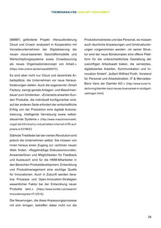 28
(BMBF) geförderte Projekt ›Herausforderung
Cloud und Crowd‹ analysiert in Kooperation mit
Vorreiterunternehmen der Digitalisierung die
neuen cloud-basierten Geschäftsmodelle und
Wertschöpfungssysteme sowie Crowdsourcing
als neues Organisationskonzept von Arbeit.«
(https://idw-online.de/de/news656570)
Es sind aber nicht nur Cloud und dezentrale Ar-
beitsplätze, die Unternehmen vor neue Heraus-
forderungen stellen. Auch die sogenannte ›Smart
Factory‹ zwingt gerade Anlagen- und Maschinen-
bauer zum Umdenken. »Einerseits erwarten Kun-
den Produkte, die individuell konfigurierbar sind,
auf der anderen Seite erfordert der wirtschaftliche
Erfolg von der Produktion eine digitale Automa-
tisierung, intelligente Vernetzung sowie selbst-
steuernde Systeme.« (http://www.maschinenmarkt.
vogel.de/it2industry-industrielles-internet-trifft-auf-
praxis-a-531663/)
Stärkste Triebfeder bei der vierten Revolution sind
jedoch die Unternehmen selbst. Sie müssen von
innen heraus einen Zugang zur ›schönen neuen
Welt‹ finden. »Regelmäßige Diskussionsrunden,
Anwenderforen und Möglichkeiten für Feedback
und Austausch sind für die HMM-Mitarbeiter in
den Bereichen Produktdevelopment, Entwicklung
und Produktmanagement eine wichtige Quelle
für Innovationen. Auch in Zukunft werden itera-
tive Prozesse und Open-Innovation-Strategien
wesentlicher Faktor bei der Entwicklung neuer
Produkte sein.« (https://www.tumblr.com/search/
Innovationspreis+IT+2016)
Die Neuerungen, die diese Anpassungsprozesse
mit sich bringen, betreffen dabei nicht nur die
Produktionsstrecke und das Personal, es müssen
auch räumliche Anpassungen und Umstrukturier-
ungen vorgenommen werden: »In seiner Struk-
tur wird der neue Bürokomplex eine offene Platt-
form für die unterschiedlichste Gestaltung der
zukünftigen Arbeitswelt bieten, die vernetztes,
digitalisiertes Arbeiten, Kommunikation und In-
novation fördert“, äußert Wilfried Porth, Vorstand
für Personal und Arbeitsdirektor, IT & Mercedes-
Benz Vans der Daimler AG.« (http://www.tuner-tv.
de/tuning/daimler-baut-neues-bueroareal-in-stuttgart-
vaihingen.html)
THEMENANALYSE: ZUKUNFT DER ARBEIT
 