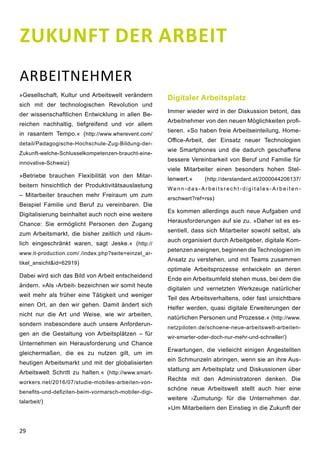29
ZUKUNFT DER ARBEIT
ARBEITNEHMER
»Gesellschaft, Kultur und Arbeitswelt verändern
sich mit der technologischen Revolution und
der wissenschaftlichen Entwicklung in allen Be-
reichen nachhaltig, tiefgreifend und vor allem
in rasantem Tempo.« (http://www.wherevent.com/
detail/Padagogische-Hochschule-Zug-Bildung-der-
Zukunft-welche-Schlusselkompetenzen-braucht-eine-
innovative-Schweiz)
»Betriebe brauchen Flexibilität von den Mitar-
beitern hinsichtlich der Produktivitätsauslastung
– Mitarbeiter brauchen mehr Freiraum um zum
Beispiel Familie und Beruf zu vereinbaren. Die
Digitalisierung beinhaltet auch noch eine weitere
Chance: Sie ermöglicht Personen den Zugang
zum Arbeitsmarkt, die bisher zeitlich und räum-
lich eingeschränkt waren, sagt Jeske.« (http://
www.it-production.com/./index.php?seite=einzel_ar-
tikel_ansicht&id=62919)
Dabei wird sich das Bild von Arbeit entscheidend
ändern. »Als ›Arbeit‹ bezeichnen wir somit heute
weit mehr als früher eine Tätigkeit und weniger
einen Ort, an den wir gehen. Damit ändert sich
nicht nur die Art und Weise, wie wir arbeiten,
sondern insbesondere auch unsere Anforderun-
gen an die Gestaltung von Arbeitsplätzen – für
Unternehmen ein Herausforderung und Chance
gleichermaßen, die es zu nutzen gilt, um im
heutigen Arbeitsmarkt und mit der globalisierten
Arbeitswelt Schritt zu halten.« (http://www.smart-
workers.net/2016/07/studie-mobiles-arbeiten-von-
benefits-und-defiziten-beim-vormarsch-mobiler-digi-
talarbeit/)
Digitaler Arbeitsplatz
Immer wieder wird in der Diskussion betont, das
Arbeitnehmer von den neuen Möglichkeiten profi-
tieren. »So haben freie Arbeitseinteilung, Home-
Office-Arbeit, der Einsatz neuer Technologien
wie Smartphones und die dadurch geschaffene
bessere Vereinbarkeit von Beruf und Familie für
viele Mitarbeiter einen besonders hohen Stel-
lenwert.« (http://derstandard.at/2000044206137/
We n n - d a s - A r b e i t s r e c h t - d i g i t a l e s - A r b e i t e n -
erschwert?ref=rss)
Es kommen allerdings auch neue Aufgaben und
Herausforderungen auf sie zu. »Daher ist es es-
sentiell, dass sich Mitarbeiter sowohl selbst, als
auch organisiert durch Arbeitgeber, digitale Kom-
petenzen aneignen, beginnen die Technologien im
Ansatz zu verstehen, und mit Teams zusammen
optimale Arbeitsprozesse entwickeln an deren
Ende ein Arbeitsumfeld stehen muss, bei dem die
digitalen und vernetzten Werkzeuge natürlicher
Teil des Arbeitsverhaltens, oder fast unsichtbare
Helfer werden, quasi digitale Erweiterungen der
natürlichen Personen und Prozesse.« (http://www.
netzpiloten.de/schoene-neue-arbeitswelt-arbeiten-
wir-smarter-oder-doch-nur-mehr-und-schneller/)
Erwartungen, die vielleicht einigen Angestellten
ein Schmunzeln abringen, wenn sie an ihre Aus-
stattung am Arbeitsplatz und Diskussionen über
Rechte mit den Administratoren denken. Die
schöne neue Arbeitswelt stellt auch hier eine
weitere ›Zumutung‹ für die Unternehmen dar.
»Um Mitarbeitern den Einstieg in die Zukunft der
 