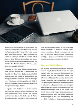 30
Arbeit, und somit zu flexibleren Arbeitszeiten und
-orten zu ermöglichen, brauchen diese modern-
ste Technologien. Ein Home Office nützt nichts,
wenn Mitarbeiter nicht auf Daten zugreifen oder
online an Meetings teilnehmen können, erklärt
Manfred della Schiava, Unterstützer der ersten
Stunde der Initiative Das Neue Arbeiten DNA und
Gründer der Wissens-Berater.« (http://www.pres-
setext.com/news/20160304006)
»Speziell für die junge Digital-Natives-Gener-
ation sind ein State-of-the-Art-Arbeitsplatz und
Mobilität im Beruf eine Selbstverständlichkeit.
Unternehmen, die moderne Arbeitsplätze zur
Verfügung stellen, gewinnen auch als Arbeitge-
ber.« (http://www.nachrichtenportal.com/2016/03/14/
cebit-2016-matrix42-praesentiert-neue-workspace-
management-loesungen-99902/)
»Ausgelöst durch die Cloud wird der Arbeitsplatz
jetzt zu einem Service, der sich laut Gartner wie
eine ›persönliche Cloud‹ verhält. Alle Geräte,
Applikationen, Daten, Identitäten (z. B. Active
Directory Account, Google-ID, Login-Daten für
Unternehmensanwendungen, etc.) und Services,
die der Mitarbeiter für die Arbeit benötigt, sind in
seiner persönlichen Cloud verbunden und ste-
hen zur Verfügung – wann und wo immer er sie
benötigt.« (http://www.trend.at/branchen/digital/ar-
beitsplatz-wir-konzept-arbeitsplatz-6306801)
Aus- und Weiterbildung
Wie sich die Bedingungen von Arbeit weiterent-
wickeln, hängt aber nicht allein von den tech-
nischen oder ökonomischen Möglichkeiten ab,
sondern auch von der Gestaltung neuer Arbe-
itsformen auf betrieblicher und überbetrieblicher
Ebene. Führungskräfte müssen lernen, Big Data,
Cloud-Lösungen und Robotik in ihr Unternehmen
zu integrieren. »Zugleich müssen wir Errungen-
schaften wie den Schutz von Mitbestimmung und
Arbeitnehmerrechten auch in der neuen Arbe-
itswelt sichern und Fragen beispielsweise zum
Arbeitsschutz oder auch die ständig steigenden
Anforderungen an Aus- und Weiterbildung fest
im Blick behalten.« (http://www.landeszeitung-
 