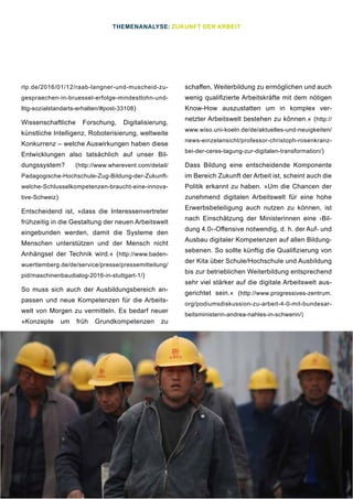 31
rlp.de/2016/01/12/raab-langner-und-muscheid-zu-
gespraechen-in-bruessel-erfolge-mindestlohn-und-
lttg-sozialstandarts-erhalten/#post-33108)
Wissenschaftliche Forschung, Digitalisierung,
künstliche Intelligenz, Roboterisierung, weltweite
Konkurrenz – welche Auswirkungen haben diese
Entwicklungen also tatsächlich auf unser Bil-
dungssystem? (http://www.wherevent.com/detail/
Padagogische-Hochschule-Zug-Bildung-der-Zukunft-
welche-Schlusselkompetenzen-braucht-eine-innova-
tive-Schweiz)
Entscheidend ist, »dass die Interessenvertreter
frühzeitig in die Gestaltung der neuen Arbeitswelt
eingebunden werden, damit die Systeme den
Menschen unterstützen und der Mensch nicht
Anhängsel der Technik wird.« (http://www.baden-
wuerttemberg.de/de/service/presse/pressemitteilung/
pid/maschinenbaudialog-2016-in-stuttgart-1/)
So muss sich auch der Ausbildungsbereich an-
passen und neue Kompetenzen für die Arbeits-
welt von Morgen zu vermitteln. Es bedarf neuer
»Konzepte um früh Grundkompetenzen zu
schaffen, Weiterbildung zu ermöglichen und auch
wenig qualifizierte Arbeitskräfte mit dem nötigen
Know-How auszustatten um in komplex ver-
netzter Arbeitswelt bestehen zu können.« (http://
www.wiso.uni-koeln.de/de/aktuelles-und-neuigkeiten/
news-einzelansicht/professor-christoph-rosenkranz-
bei-der-ceres-tagung-zur-digitalen-transformation/)
Dass Bildung eine entscheidende Komponente
im Bereich Zukunft der Arbeit ist, scheint auch die
Politik erkannt zu haben. »Um die Chancen der
zunehmend digitalen Arbeitswelt für eine hohe
Erwerbsbeteiligung auch nutzen zu können, ist
nach Einschätzung der Ministerinnen eine ›Bil-
dung 4.0‹-Offensive notwendig, d. h. der Auf- und
Ausbau digitaler Kompetenzen auf allen Bildung-
sebenen. So sollte künftig die Qualifizierung von
der Kita über Schule/Hochschule und Ausbildung
bis zur betrieblichen Weiterbildung entsprechend
sehr viel stärker auf die digitale Arbeitswelt aus-
gerichtet sein.« (http://www.progressives-zentrum.
org/podiumsdiskussion-zu-arbeit-4-0-mit-bundesar-
beitsministerin-andrea-nahles-in-schwerin/)
THEMENANALYSE: ZUKUNFT DER ARBEIT
 