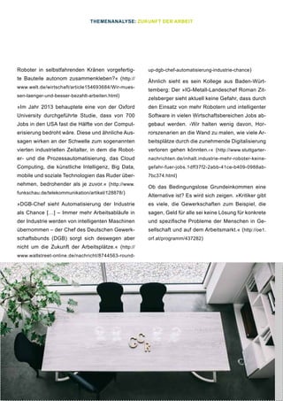33
Roboter in selbstfahrenden Kränen vorgefertig-
te Bauteile autonom zusammenkleben?« (http://
www.welt.de/wirtschaft/article154693684/Wir-mues-
sen-laenger-und-besser-bezahlt-arbeiten.html)
»Im Jahr 2013 behauptete eine von der Oxford
University durchgeführte Studie, dass von 700
Jobs in den USA fast die Hälfte von der Comput-
erisierung bedroht wäre. Diese und ähnliche Aus-
sagen wirken an der Schwelle zum sogenannten
vierten industriellen Zeitalter, in dem die Robot-
er- und die Prozessautomatisierung, das Cloud
Computing, die künstliche Intelligenz, Big Data,
mobile und soziale Technologien das Ruder über-
nehmen, bedrohender als je zuvor.« (http://www.
funkschau.de/telekommunikation/artikel/128878/)
»DGB-Chef sieht Automatisierung der Industrie
als Chance […] – Immer mehr Arbeitsabläufe in
der Industrie werden von intelligenten Maschinen
übernommen – der Chef des Deutschen Gewerk-
schaftsbunds (DGB) sorgt sich deswegen aber
nicht um die Zukunft der Arbeitsplätze.« (http://
www.wallstreet-online.de/nachricht/8744563-round-
up-dgb-chef-automatisierung-industrie-chance)
Ähnlich sieht es sein Kollege aus Baden-Würt-
temberg: Der »IG-Metall-Landeschef Roman Zit-
zelsberger sieht aktuell keine Gefahr, dass durch
den Einsatz von mehr Robotern und intelligenter
Software in vielen Wirtschaftsbereichen Jobs ab-
gebaut werden. ›Wir halten wenig davon, Hor-
rorszenarien an die Wand zu malen, wie viele Ar-
beitsplätze durch die zunehmende Digitalisierung
verloren gehen könnten.‹« (http://www.stuttgarter-
nachrichten.de/inhalt.industrie-mehr-roboter-keine-
gefahr-fuer-jobs.1dff37f2-2abb-41ce-b409-0988ab-
7bc374.html)
Ob das Bedingungslose Grundeinkommen eine
Alternative ist? Es wird sich zeigen. »Kritiker gibt
es viele, die Gewerkschaften zum Beispiel, die
sagen, Geld für alle sei keine Lösung für konkrete
und spezifische Probleme der Menschen in Ge-
sellschaft und auf dem Arbeitsmarkt.« (http://oe1.
orf.at/programm/437282)
THEMENANALYSE: ZUKUNFT DER ARBEIT
 