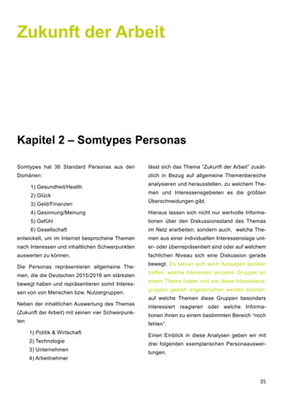 35
Zukunft der Arbeit
Kapitel 2 – Somtypes Personas
Somtypes hat 36 Standard Personas aus den
Domänen:
1) Gesundheit/Health
2) Glück
3) Geld/Finanzen
4) Gesinnung/Meinung
5) Gefühl
6) Gesellschaft
entwickelt, um im Internet besprochene Themen
nach Interessen und inhaltlichen Schwerpunkten
auswerten zu können.
Die Personas repräsentieren allgemeine The-
men, die die Deutschen 2015/2016 am stärksten
bewegt haben und repräsentieren somit Interes-
sen von von Menschen bzw. Nutzergruppen.
Neben der inhaltlichen Auswertung des Themas
(Zukunft der Arbeit) mit seinen vier Schwerpunk-
ten
1) Politik & Wirtschaft
2) Technologie
3) Unternehmen
4) Arbeitnehmer
lässt sich das Thema “Zukunft der Arbeit” zusät-
zlich in Bezug auf allgemeine Themenbereiche
analysieren und herausstellen, zu welchem The-
men und Interessensgebieten es die größten
Überschneidungen gibt.
Hieraus lassen sich nicht nur wertvolle Informa-
tionen über den Diskussionsstand des Themas
im Netz erarbeiten, sondern auch, welche The-
men aus einer individuellen Interessenslage unt-
er- oder überrepräsentiert sind oder auf welchem
fachlichen Niveau sich eine Diskussion gerade
bewegt. Es lassen sich auch Aussagen darüber
treffen, welche Interessen einzelne Gruppen an
einem Thema haben und wie diese Interessens-
gruppen gezielt angesprochen werden können:
auf welche Themen diese Gruppen besonders
interessiert reagieren oder welche Informa-
tionen ihnen zu einem bestimmten Bereich “noch
fehlen”.
Einen Einblick in diese Analysen geben wir mit
drei folgenden exemplarischen Personaauswer-
tungen.
 
