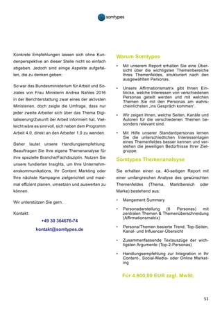 51
Konkrete Empfehlungen lassen sich ohne Kun-
denperspektive an dieser Stelle nicht so einfach
abgeben. Jedoch sind einige Aspekte aufgefal-
len, die zu denken geben:
So war das Bundesministerium für Arbeit und So-
ziales von Frau Ministerin Andrea Nahles 2016
in der Berichterstattung zwar eines der aktivsten
Ministerien, doch zeigte die Umfrage, dass nur
jeder zweite Arbeiter sich über das Thema Digi-
talisierung/Zukunft der Arbeit informiert hat. Viel-
leicht wäre es sinnvoll, sich neben dem Programm
Arbeit 4.0, direkt an den Arbeiter 1.0 zu wenden.
Daher lautet unsere Handlungsempfehlung:
Beauftragen Sie Ihre eigene Themenanalyse für
ihre spezielle Branche/Fachdisziplin. Nutzen Sie
unsere fundierten Insights, um Ihre Unternehm-
enskommunikations, Ihr Content Markting oder
Ihre nächste Kampagne zielgerichtet und maxi-
mal effizient planen, umsetzen und auswerten zu
können.
Wir unterstützen Sie gern.
Kontakt:
+49 30 364676-74
kontakt@somtypes.de
Warum Somtypes
•	 Mit unserem Report erhalten Sie eine Über-
sicht über die wichtigsten Themenbereiche
Ihres Themenfeldes, strukturiert nach den
ausgewählten Personas.
•	 Unsere Affirmationsmatrix gibt Ihnen Ein-
blicke, welche Interessen von verschiedenen
Personas geteilt werden und mit welchen
Themen Sie mit den Personas am wahrs-
cheinlichsten „ins Gespräch kommen“.
•	 Wir zeigen Ihnen, welche Seiten, Kanäle und
Autoren für die verschiedenen Themen be-
sonders relevant sind.
•	 Mit Hilfe unserer Standardpersonas lernen
Sie die unterschiedlichen Interessenlagen
eines Themenfeldes besser kennen und ver-
stehen die jeweiligen Bedürfnisse Ihrer Ziel-
gruppe.
Somtypes Themenanalsyse
Sie erhalten einen ca. 40-seitigen Report mit
einer umfangreichen Analyse des gewünschten
Themenfeldes (Thema, Marktbereich oder
Marke) bestehend aus:
•	 Mangement Summary
•	 Personadarstellung (6 Personas) mit
zentralen Themen & Themenüberschneidung
(Affirmationsmatrix)
•	 Persona/Themen basierte Trend, Top-Seiten,
Kanal- und Influencer-Übersicht
•	 Zusammenfassende Textauszüge der wich-
tigsten Argumente (Top-2-Personas)
•	 Handlungsempfehlung zur Integration in Ihr
Content-, Social-Media- oder Online Market-
ing
Für 4.800,00 EUR zzgl. MwSt.
 