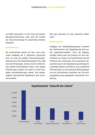6
und IBM versprechen mit der Cloud die großen
Big-Data-Erkenntnisse, aber auch die Vorteile
der Cloud-Technologie für dezentrales Arbeiten
bewerben.
Unternehmen
Die Unternehmen stehen mit dem, was inzwi-
schen weitläufig als 4. Revolution bezeichnet
wird, vor einer der größten Herausforderungen,
besonders für Führungskräfte bedeutet. Die, folgt
man den Erhebungen, ebenso wie ihre Unterneh-
men großen Nachholbedarf haben, was digitale
Entwicklungen angeht und somit vor einer dop-
pelten Herausforderungen stehen. Der diesbe-
zügliche internationale Wettbewerb wird zuneh-
mend stärker.
Dies gilt besonders für den deutschen Mittel-
stand.
Arbeitnehmer
Entgegen der Arbeitsplatzprognosen scheinen
die Arbeitnehmern der Digitalisierung eher po-
sitiv gegenüberzustehen. Auch die Gewerg-
schaften sehen eher die Chancen für eine Ver-
einbarkeit von Arbeit und Familie/Freizeit als die
Probleme des Jobverlusts. Eine besondere Her-
ausforderung ist die Digitalisierung allerdings für
zukünftige Arbeiter und stellt so auch zusätzliche
Anforderungen an das deutsche Bildungssystem
und die Unternehmen hinsichtlich der Zurverfü-
gungstellung einer geeigneten technischen Aus-
stattung.
THEMENANALYSE: ZUKUNFT DER ARBEIT
Gesamtbeiträge Fokus
“Politik & Wirtschaft”
Fokus
“Technologie”
Fokus
“Unternehmen”
Fokus
“Arbeitnehmer”
120.000
100.000
80.000
60.000
40.000
20.000
Kapitelanteile “Zukunft der Arbeit”
 
