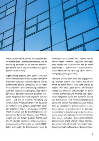 9
Freizeit, durch die die zentrale Stellung der Arbeit
im menschlichen Lebenszusammenhang und die
Bedeutung der Arbeit für die sozialen Beziehun-
gen berührt wird.« (http://wirtschaftslexikon.gabler.
de/Definition/arbeit.html)
Digitalisierung bedeutet aber auch: »Alles läuft
immer mehr elektronisch ab«. Auf den ersten Blick
erleichtern Computer, mobile Endgeräte und die
zunehmende digitale Vernetzung unsere Arbeit
mehr und mehr. »Diese Entwicklung zerstört aber
auch den klassischen Arbeitsplatz. Das Internet
der Dinge, der Datenaustausch zwischen Men-
schen, Gegenständen und Computern, schreitet
voran – und wird in Industrie, Verwaltung und
vielen anderen Arbeitsbereichen in 20, 30 Jahren
die Hälfte der heute gängigen Jobs kosten, schät-
zen Experten.« (http://oe1.orf.at/programm/437282)
»Auch ist unklar, wie die Beschäftigten der ver-
schiedenen Berufe den Nutzen, neue Anforde-
rungen und die Folgen digitaler Technologien
am Arbeitsplatz bewerten.« (http://www.kranken-
schwester.de/forum/themen/bitte-um-mithilfe.85262/)
Dabei sind weder die Entwicklungen noch die
Warnungen der Experten neu: »Schon vor 40
Jahren haben namhafte Magazine verkündet,
dass Roboter uns in absehbarer Zeit die Arbeit
wegnehmen.« (http://www.n-tv.de/politik/Nehmen-
uns-die-Maschinen-die-Arbeit-weg-article18969251.
html?google_editors_picks=true)
Fachliche Diskussionen sind also allgegenwär-
tig. Dennoch scheint das Thema Zukunft der
Arbeit die breite Masse noch nicht erreicht zu
haben: »Nur etwa jeder zweite Arbeitnehmer
verfolgt die aktuellen Entwicklungen in dieser
Richtung aufmerksam und erwartet, seine beruf-
lichen Tätigkeiten durch den stärkeren Einsatz
von Informations- und Kommunikationstechnik
sowie eine weitere Automatisierung auf mittlere
Sicht zu verbessern.« (http://www.business-echo.
de/nur-jeder-zweite-arbeitnehmer-in-der-dach-regi-
on-erwartet-durch-digitalisierung-und-co-eine-verbes-
serung-seines-arbeitsplatzes-20160831.html#main)
Kein kluges Verhalten, denn verantwortlichen
Stellen haben längst erkannt: »Neue Technolo-
gien werden die Arbeitswelt von morgen beein-
flussen und nach Auffassung des Bundesministe-
 