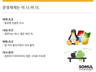 운영체제는 아.나.바.다.
아껴 쓰고
 필요한 만큼만 쓰고
나눠 쓰고
 컴퓨터는 하나, 앱은 여러 개
바꿔 쓰고
 앱 끼리 돌아가면서 사이 좋게
다시 쓴다
 컴퓨터가 바뀌더라도 앱은 그대로 쓰도록
 