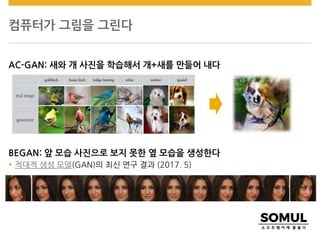 컴퓨터가 그림을 그린다
AC-GAN: 새와 개 사진을 학습해서 개+새를 만들어 내다
BEGAN: 앞 모습 사진으로 보지 못한 옆 모습을 생성한다
 적대적 생성 모델(GAN)의 최신 연구 결과 (2017. 5)
 