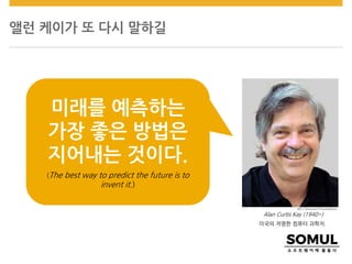 앨런 케이가 또 다시 말하길
Alan Curtis Kay (1940~)
미국의 저명한 컴퓨터 과학자.
미래를 예측하는
가장 좋은 방법은
지어내는 것이다.
(The best way to predict the future is to
invent it.)
 