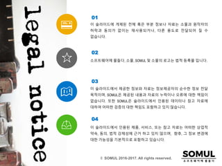 이 슬라이드에서 인용된 제품, 서비스, 또는 참고 자료는 어떠한 상업적
약속, 동의, 법적 강제성에 근거 하고 있지 않으며, 향후, 그 정보 변경에
대한 가능성을 기본적으로 포함하고 있습니다.
04
이 슬라이드에 게제된 전체 혹은 부분 정보나 자료는 소물과 원작자의
허락과 동의가 없이는 재사용되거나, 다른 용도로 전달되어 질 수
없습니다.
01
소프트웨어에 물들다, 소물, SOMUL 및 소물의 로고는 법적 등록물 입니다.
02
이 슬라이드에서 제공한 정보와 자료는 정보제공자의 순수한 정보 전달
목적이며, SOMUL은 제공된 내용과 자료의 누락이나 오류에 대한 책임이
없습니다. 또한 SOMUL은 슬라이드에서 인용된 데이터나 참고 자료에
대하여 어떠한 검증의 대한 책임도 포함하고 있지 않습니다.
03
© SOMUL 2016-2017. All rights reserved.
 