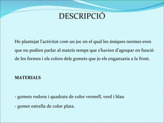 DESCRIPCIÓ He plantejat l’activitat com un joc en el qual les úniques normes eren que no podien parlar al mateix temps que s’havien d’agrupar en funció de les formes i els colors dels gomets que jo els enganxaria a la front.  MATERIALS - gomets rodons i quadrats de color vermell, verd i blau - gomet estrella de color plata.  