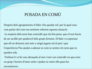 POSADA EN COMÚ Després dels agrupaments el líder s’ha quedat sol, per la qual cosa vam parlar del com ens sentíem referent aquesta situació:  La majoria dels nens han coincidit que els feia pena, que el nen havia de ser acollit per qualsevol dels grups formats. El líder va expressar que ell no deixaria mai més a ningú jugant sol al pati i que l’experiència l’ha ajudat a adonar-se com se senten els nens que es queden sols.  Tothom li va fer una abraçada al nen i tots van coincidir en que eren un grup i havien d’estar units i ajudar-se entre ells quan ho necessitaven.  