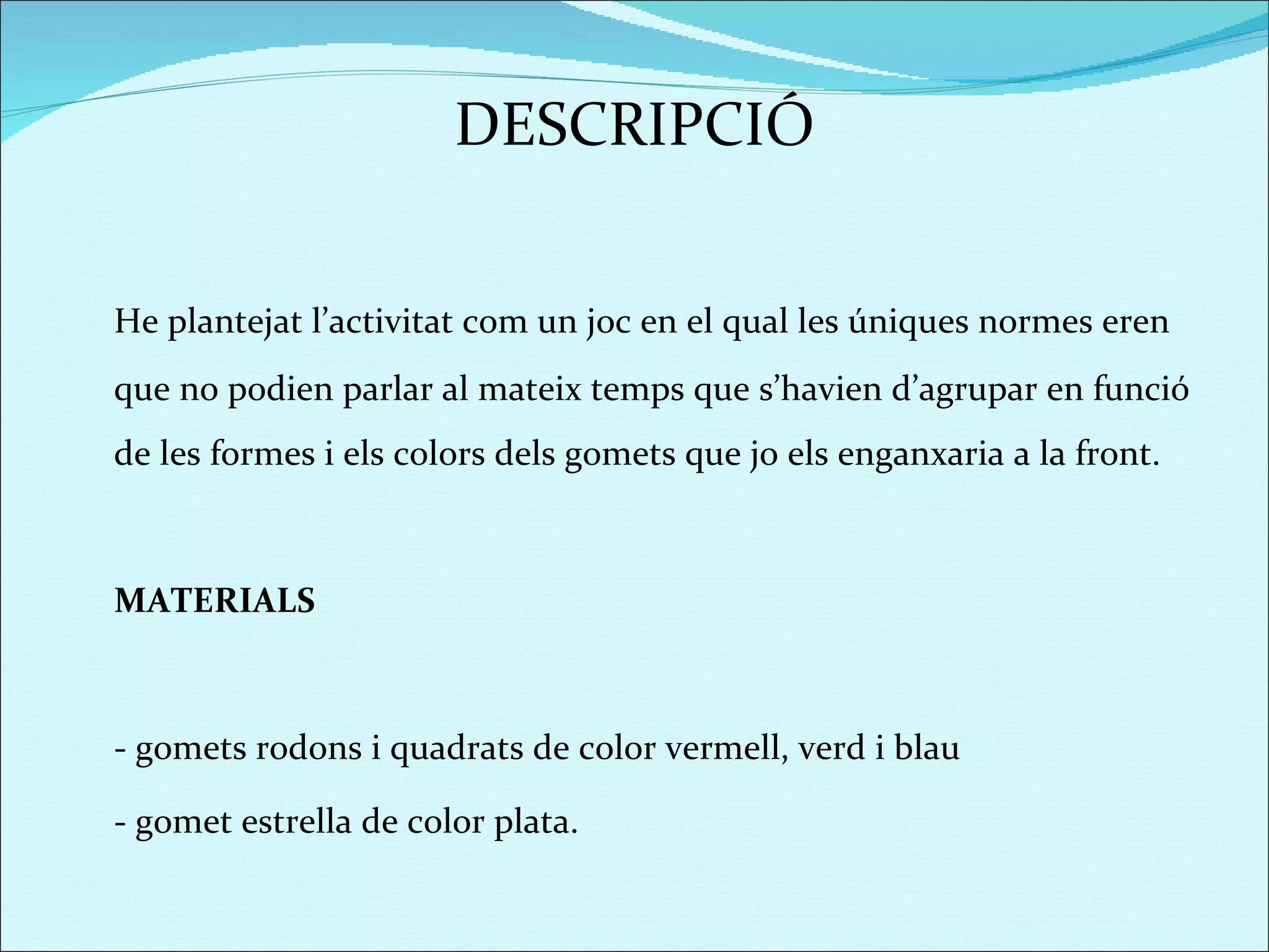 DESCRIPCIÓ He plantejat l’activitat com un joc en el qual les úniques normes eren que no podien parlar al mateix temps que s’havien d’agrupar en funció de les formes i els colors dels gomets que jo els enganxaria a la front.  MATERIALS - gomets rodons i quadrats de color vermell, verd i blau - gomet estrella de color plata.  