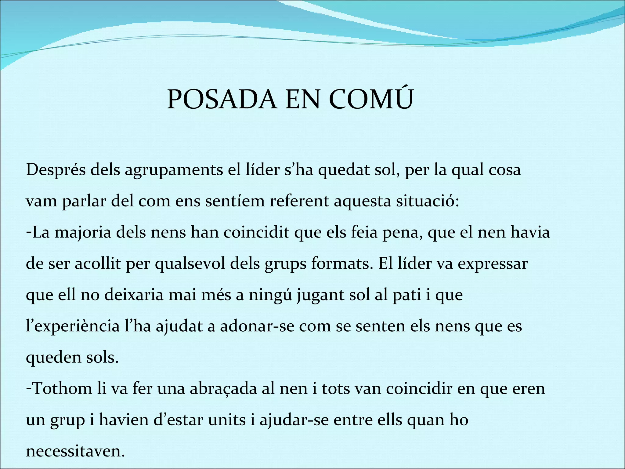 POSADA EN COMÚ Després dels agrupaments el líder s’ha quedat sol, per la qual cosa vam parlar del com ens sentíem referent aquesta situació:  La majoria dels nens han coincidit que els feia pena, que el nen havia de ser acollit per qualsevol dels grups formats. El líder va expressar que ell no deixaria mai més a ningú jugant sol al pati i que l’experiència l’ha ajudat a adonar-se com se senten els nens que es queden sols.  Tothom li va fer una abraçada al nen i tots van coincidir en que eren un grup i havien d’estar units i ajudar-se entre ells quan ho necessitaven.  