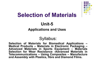 Selection of Materials
Unit-5
Applications and Uses
Syllabus:
Selection of Materials for Biomedical Applications –
Medical Products – Materials in Electronic Packaging –
Advanced Materials in Sports Equipment – Materials
Selection for Wear Resistance -Advanced Materials in
Telecommunications – Using Composites – Manufacture
and Assembly with Plastics, fibre and Diamond Films.
 