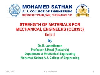 STRENGTH OF MATERIALS FOR
MECHANICAL ENGINEERS (CE8395)
Unit-1
by
Dr. B. Janarthanan
Professor & Head (Research)
Department of Mechanical Engineering
Mohamed Sathak A.J. College of Engineering
02-03-2021 Dr. B. Janarthanan 1
 