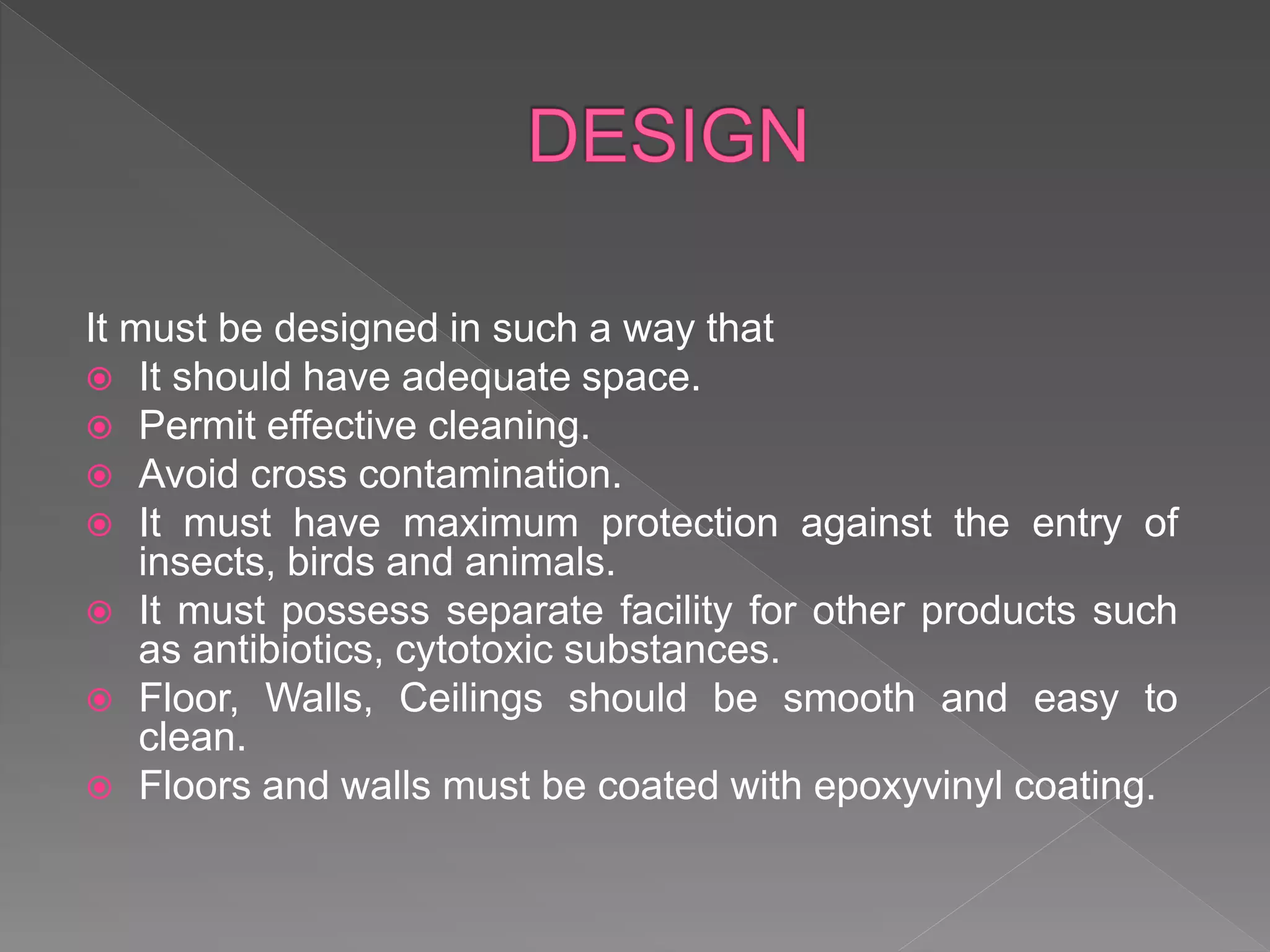 It must be designed in such a way that
 It should have adequate space.
 Permit effective cleaning.
 Avoid cross contamination.
 It must have maximum protection against the entry of
insects, birds and animals.
 It must possess separate facility for other products such
as antibiotics, cytotoxic substances.
 Floor, Walls, Ceilings should be smooth and easy to
clean.
 Floors and walls must be coated with epoxyvinyl coating.
 