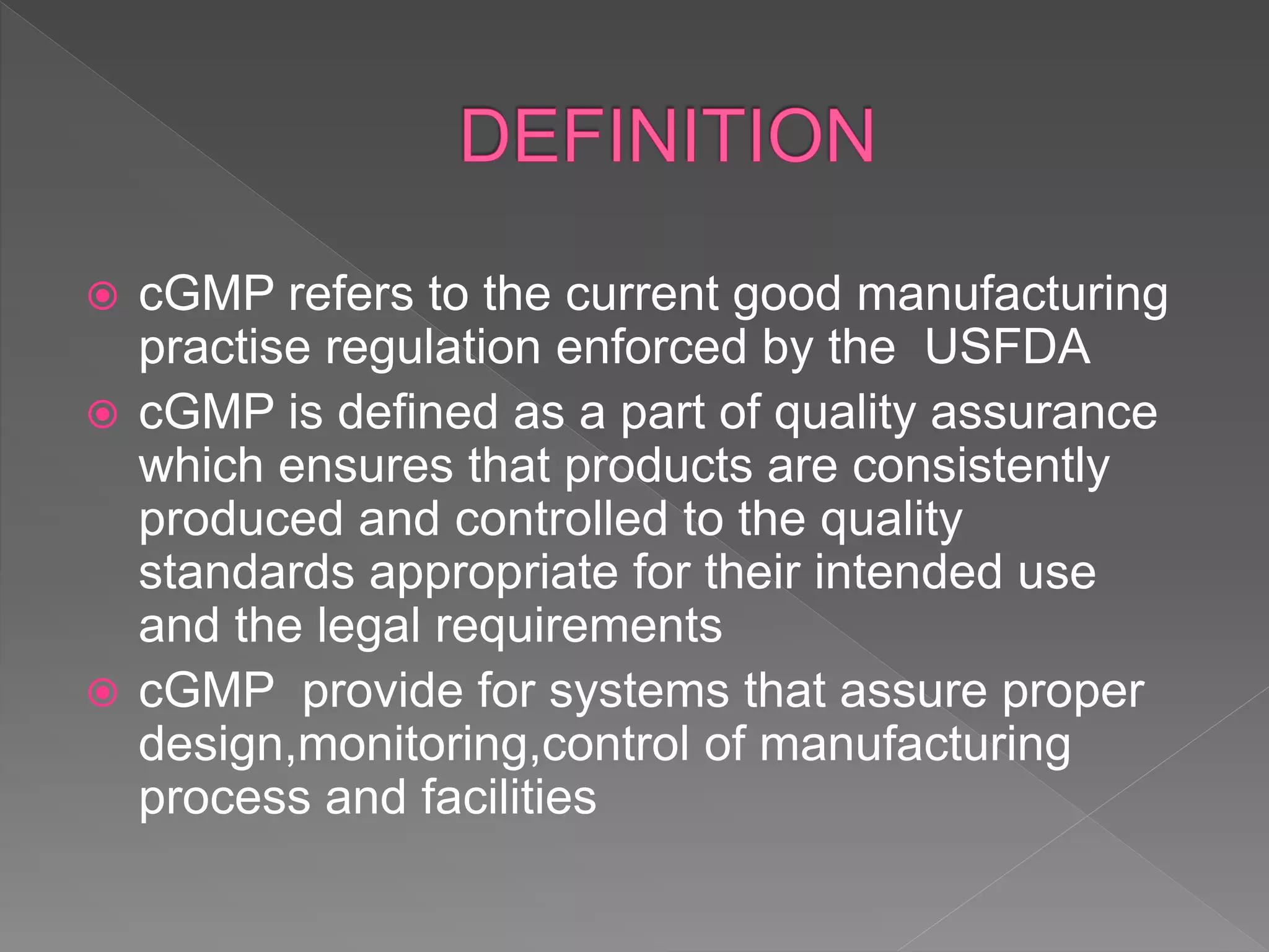  cGMP refers to the current good manufacturing
practise regulation enforced by the USFDA
 cGMP is defined as a part of quality assurance
which ensures that products are consistently
produced and controlled to the quality
standards appropriate for their intended use
and the legal requirements
 cGMP provide for systems that assure proper
design,monitoring,control of manufacturing
process and facilities
 