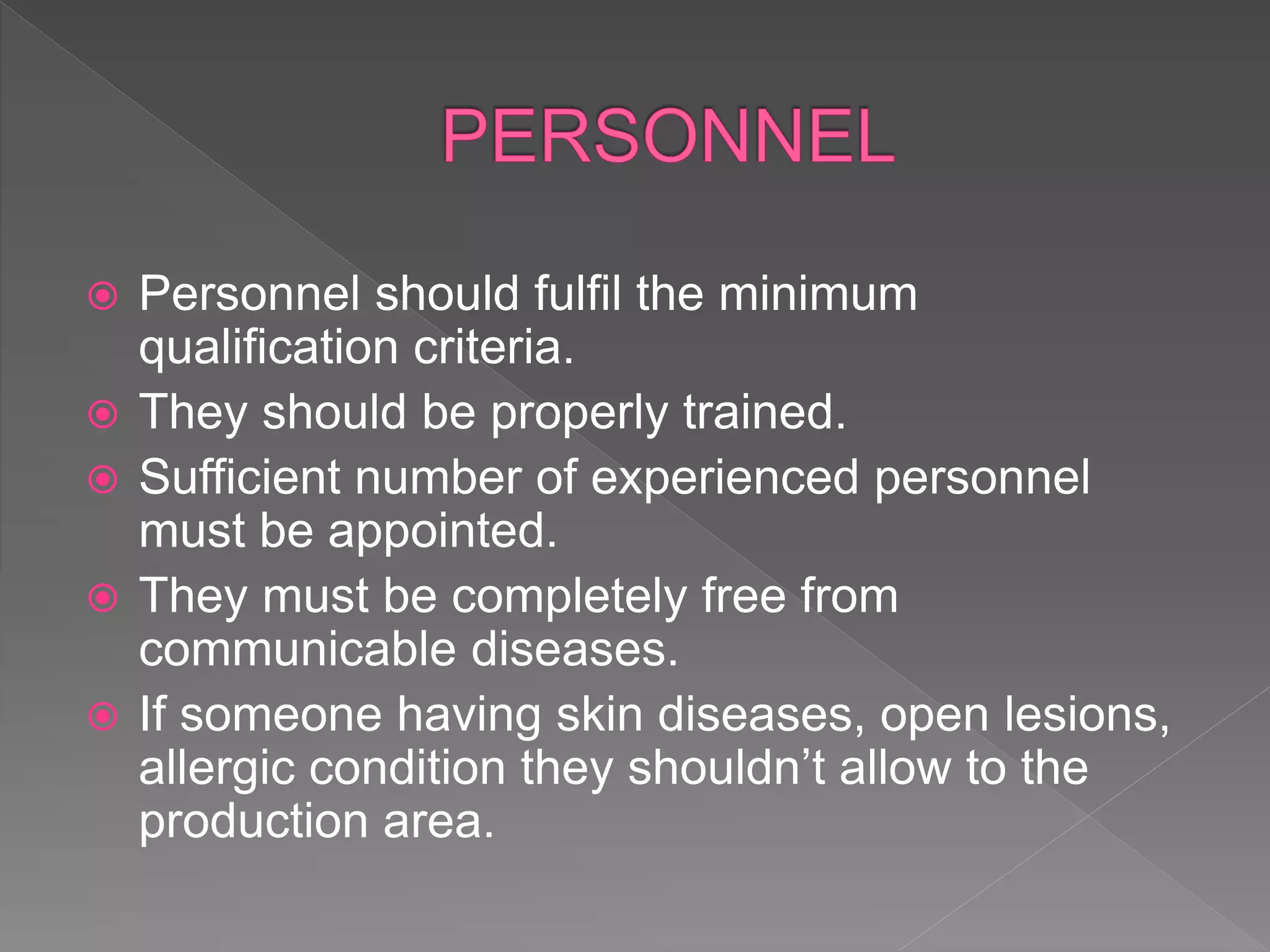  Personnel should fulfil the minimum
qualification criteria.
 They should be properly trained.
 Sufficient number of experienced personnel
must be appointed.
 They must be completely free from
communicable diseases.
 If someone having skin diseases, open lesions,
allergic condition they shouldn’t allow to the
production area.
 