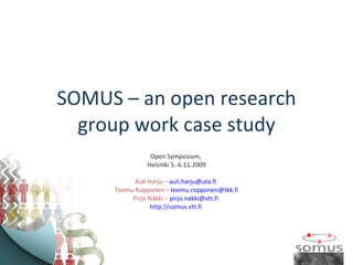 SOMUS – an open research group work case study Open Symposium,  Helsinki 5.-6.11.2009 Auli Harju –  [email_address]   Teemu Ropponen –  [email_address] Pirjo Näkki –  [email_address]   http://somus.vtt.fi   