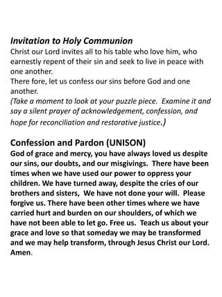 Invitation to Holy Communion Christ our Lord invites all to his table who love him, who earnestly repent of their sin and seek to live in peace with one another.   There fore, let us confess our sins before God and one another.    (Take a moment to look at your puzzle piece.  Examine it and say a silent prayer of acknowledgement, confession, and hope for reconciliation and restorative justice.) Confession and Pardon (UNISON) God of grace and mercy, you have always loved us despite our sins, our doubts, and our misgivings.  There have been times when we have used our power to oppress your children. We have turned away, despite the cries of our brothers and sisters,  We have not done your will.  Please forgive us. There have been other times where we have carried hurt and burden on our shoulders, of which we have not been able to let go. Free us.  Teach us about your grace and love so that someday we may be transformed and we may help transform, through Jesus Christ our Lord.  Amen. 