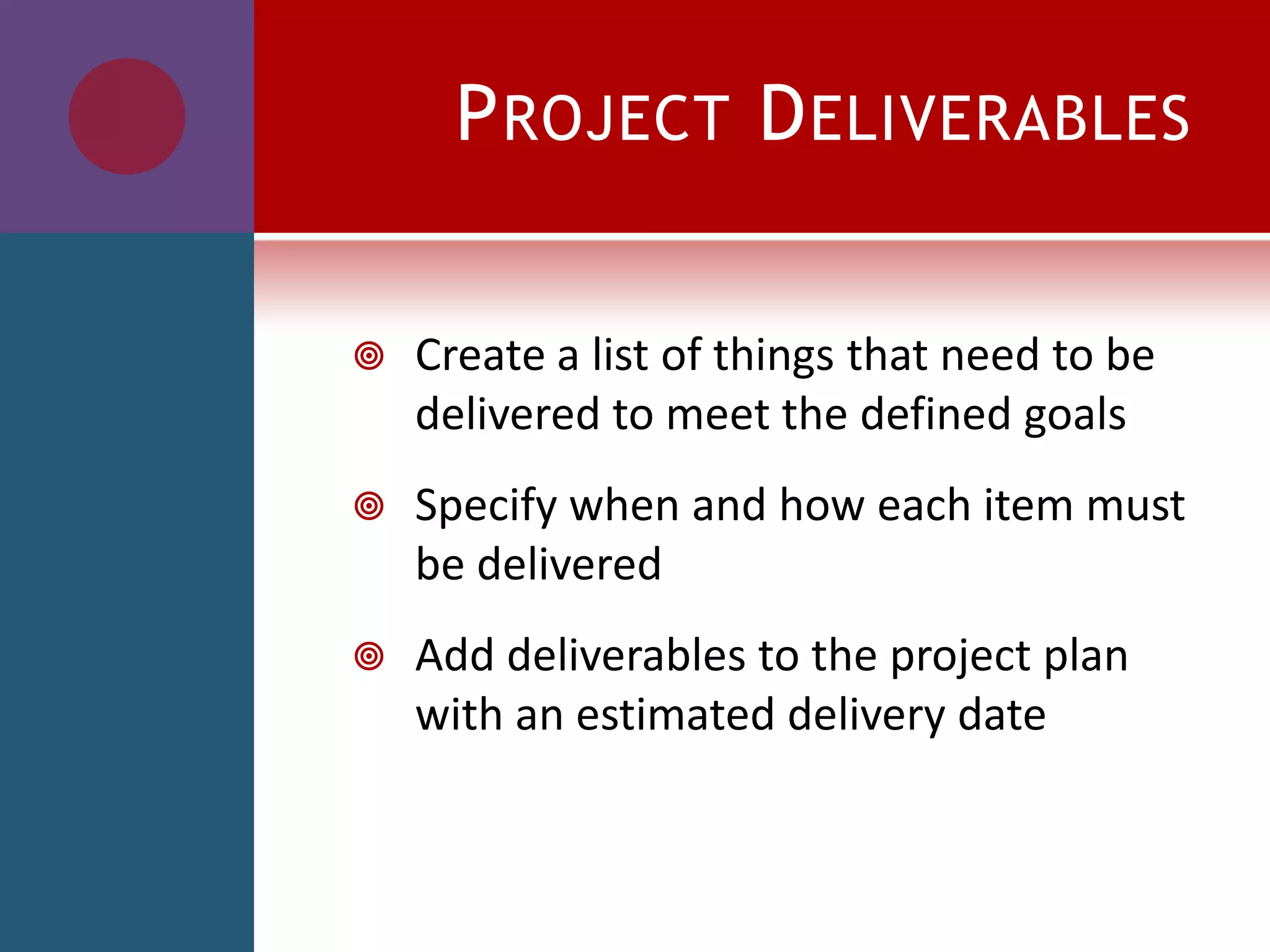 PROJECT DELIVERABLES
 Create a list of things that need to be
delivered to meet the defined goals
 Specify when and how each item must
be delivered
 Add deliverables to the project plan
with an estimated delivery date
 