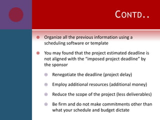 CONTD..
 Organize all the previous information using a
scheduling software or template
 You may found that the project estimated deadline is
not aligned with the “imposed project deadline” by
the sponsor
 Renegotiate the deadline (project delay)
 Employ additional resources (additional money)
 Reduce the scope of the project (less deliverables)
 Be firm and do not make commitments other than
what your schedule and budget dictate
 