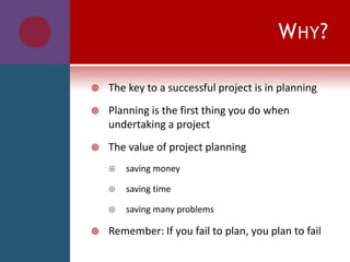WHY?
 The key to a successful project is in planning
 Planning is the first thing you do when
undertaking a project
 The value of project planning
 saving money
 saving time
 saving many problems
 Remember: If you fail to plan, you plan to fail
 