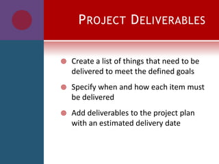 PROJECT DELIVERABLES
 Create a list of things that need to be
delivered to meet the defined goals
 Specify when and how each item must
be delivered
 Add deliverables to the project plan
with an estimated delivery date
 