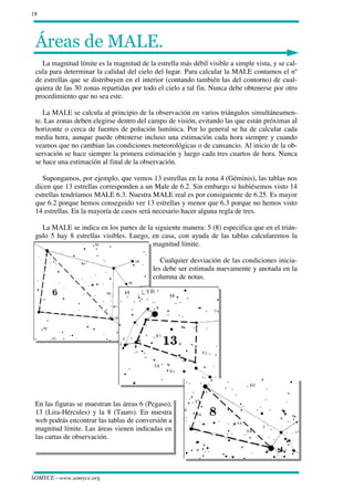 18




 
   La magnitud límite es la magnitud de la estrella más débil visible a simple vista, y se cal-
 cula para determinar la calidad del cielo del lugar. Para calcular la MALE contamos el nº
 de estrellas que se distribuyen en el interior (contando también las del contorno) de cual-
 quiera de las 30 zonas repartidas por todo el cielo a tal fin. Nunca debe obtenerse por otro
 procedimiento que no sea este.

    La MALE se calcula al principio de la observación en varios triángulos simultáneamen-
 te. Las zonas deben elegirse dentro del campo de visión, evitando las que están próximas al
 horizonte o cerca de fuentes de polución lumínica. Por lo general se ha de calcular cada
 media hora, aunque puede obtenerse incluso una estimación cada hora siempre y cuando
 veamos que no cambian las condiciones meteorológicas o de cansancio. Al inicio de la ob-
 servación se hace siempre la primera estimación y luego cada tres cuartos de hora. Nunca
 se hace una estimación al final de la observación.

    Supongamos, por ejemplo, que vemos 13 estrellas en la zona 4 (Géminis), las tablas nos
 dicen que 13 estrellas corresponden a un Male de 6.2. Sin embargo si hubiésemos visto 14
 estrellas tendríamos MALE 6.3. Nuestra MALE real es por consiguiente de 6.25. Es mayor
 que 6.2 porque hemos conseguido ver 13 estrellas y menor que 6.3 porque no hemos visto
 14 estrellas. En la mayoría de casos será necesario hacer alguna regla de tres.

   La MALE se indica en los partes de la siguiente manera: 5 (8) especifica que en el trián-
 gulo 5 hay 8 estrellas visibles. Luego, en casa, con ayuda de las tablas calcularemos la
                                         magnitud límite.

                                              Cualquier desviación de las condiciones inicia-
                                           les debe ser estimada nuevamente y anotada en la
                                           columna de notas.




 En las figuras se muestran las áreas 6 (Pegaso),
 13 (Lira-Hércules) y la 8 (Tauro). En nuestra
 web podrás encontrar las tablas de conversión a
 magnitud límite. Las áreas vienen indicadas en
 las cartas de observación.




SOMYCE—www.somyce.org
 