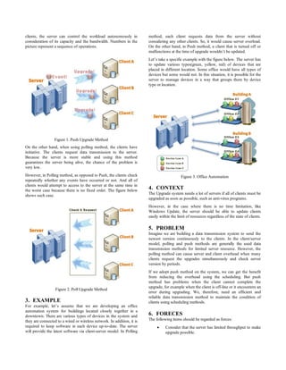 clients, the server can control the workload autonomously in            method, each client requests data from the server without
consideration of its capacity and the bandwidth. Numbers in the         considering any other clients. So, it would cause server overload.
picture represent a sequence of operations.                             On the other hand, in Push method, a client that is turned off or
                                                                        malfunctions at the time of upgrade wouldn’t be updated.
                                                                        Let’s take a specific example with the figure below. The server has
                                                                        to update various types(green, yellow, red) of devices that are
                                                                        placed in different location. Some office would have all types of
                                                                        devices but some would not. In this situation, it is possible for the
                                                                        server to manage devices in a way that groups them by device
                                                                        type or location.




                 Figure 1. Push Upgrade Method
On the other hand, when using polling method, the clients have
initiative. The clients request data transmission to the server.
Because the server is more stable and using this method
guarantees the server being alive, the chance of the problem is
very low.
However, in Polling method, as opposed to Push, the clients check                           Figure 3. Office Automation
repeatedly whether any events have occurred or not. And all of
clients would attempt to access to the server at the same time in
the worst case because there is no fixed order. The figure below
                                                                        4. CONTEXT
shows such case.                                                        The Upgrade system needs a lot of servers if all of clients must be
                                                                        upgraded as soon as possible, such as anti-virus programs.
                                                                        However, in the case where there is no time limitation, like
                                                                        Windows Update, the server should be able to update clients
                                                                        easily within the limit of resources regardless of the state of clients.

                                                                        5. PROBLEM
                                                                        Imagine we are building a data transmission system to send the
                                                                        newest version continuously to the clients. In the client/server
                                                                        model, polling and push methods are generally the used data
                                                                        transmission methods for limited server resource. However, the
                                                                        polling method can cause server and client overhead when many
                                                                        clients request the upgrades simultaneously and check server
                                                                        version by periods.
                                                                        If we adopt push method on the system, we can get the benefit
                                                                        from reducing the overhead using the scheduling. But push
                                                                        method has problems when the client cannot complete the
                                                                        upgrade, for example when the client is off-line or it encounters an
                  Figure 2. Poll Upgrade Method
                                                                        error during upgrading. We, therefore, need an efficient and
                                                                        reliable data transmission method to maintain the condition of
3. EXAMPLE                                                              clients using scheduling methods.
For example, let’s assume that we are developing an office
automation system for buildings located closely together in a
downtown. There are various types of devices in the system and          6. FORECES
they are connected to a wired or wireless network. In addition, it is   The following items should be regarded as forces:
required to keep software in each device up-to-date. The server                  Consider that the server has limited throughput to make
will provide the latest software via client-server model. In Polling              upgrade possible.
 