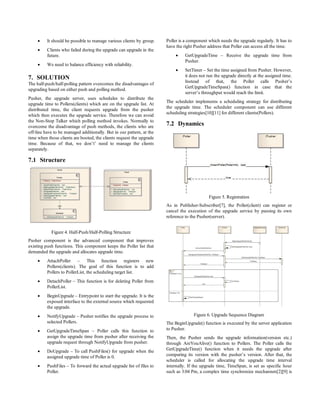     It should be possible to manage various clients by group.    Poller is a component which needs the upgrade regularly. It has to
                                                                       have the right Pusher address that Poller can access all the time.
         Clients who failed during the upgrade can upgrade in the
          future.                                                              GetUpgradeTime – Receive the upgrade time from
                                                                                Pusher.
         We need to balance efficiency with reliability.
                                                                               SetTimer – Set the time assigned from Pusher. However,
7. SOLUTION                                                                     it does not run the upgrade directly at the assigned time.
                                                                                Instead of that, the Poller calls Pusher’s
The half-push/half-polling pattern overcomes the disadvantages of
                                                                                GetUpgradeTimeSpan() function in case that the
upgrading based on either push and polling method.
                                                                                server’s throughput would reach the limit.
Pusher, the upgrade server, uses schedules to distribute the
                                                                       The scheduler implements a scheduling strategy for distributing
upgrade time to Pollers(clients) which are on the upgrade list. At
                                                                       the upgrade time. The scheduler component can use different
distributed time, the client requests upgrade from the pusher
                                                                       scheduling strategies[10][11] for different clients(Pollers).
which then executes the upgrade service. Therefore we can avoid
the Non-Stop Talker which polling method invokes. Normally to
overcome the disadvantage of push methods, the clients who are
                                                                       7.2 Dynamics
off-line have to be managed additionally. But in our pattern, at the
time when those clients are booted, the clients request the upgrade
time. Because of that, we don’t’ need to manage the clients
separately.

7.1 Structure




                                                                                             Figure 5. Registration
                                                                       As in Publisher-Subscriber[7], the Poller(client) can register or
                                                                       cancel the execution of the upgrade service by passing its own
                                                                       reference to the Pusher(server).


            Figure 4. Half-Push/Half-Polling Structure
Pusher component is the advanced component that improves
existing push functions. This component keeps the Poller list that
demanded the upgrade and allocates upgrade time.
         AttachPoller – This function registers new
          Pollers(clients). The goal of this function is to add
          Pollers to PollerList, the scheduling target list.
         DetachPoller – This function is for deleting Poller from
          PollerList.
         BeginUpgrade – Entrypoint to start the upgrade. It is the
          exposed interface to the external source which requested
          the upgrade.
         NotifyUpgrade – Pusher notifies the upgrade process to                     Figure 6. Upgrade Sequence Diagram
          selected Pollers.                                            The BeginUpgrade() function is executed by the server application
         GetUpgradeTimeSpan – Poller calls this function to           to Pusher.
          assign the upgrade time from pusher after receiving the      Then, the Pusher sends the upgrade information(version etc.)
          upgrade request through NotifyUpgrade from pusher.           through AreYouAlive() function to Pollers. The Poller calls the
         DoUpgrade – To call PushFiles() for upgrade when the         GetUpgradeTime() function when it needs the upgrade after
          assigned upgrade time of Poller is 0.                        comparing its version with the pusher’s version. After that, the
                                                                       scheduler is called for allocating the upgrade time interval
         PushFiles – To forward the actual upgrade list of files to   internally. If the upgrade time, TimeSpan, is set as specific hour
          Poller.                                                      such as 3:04 Pm, a complex time synchronize mechanism[2][9] is
 