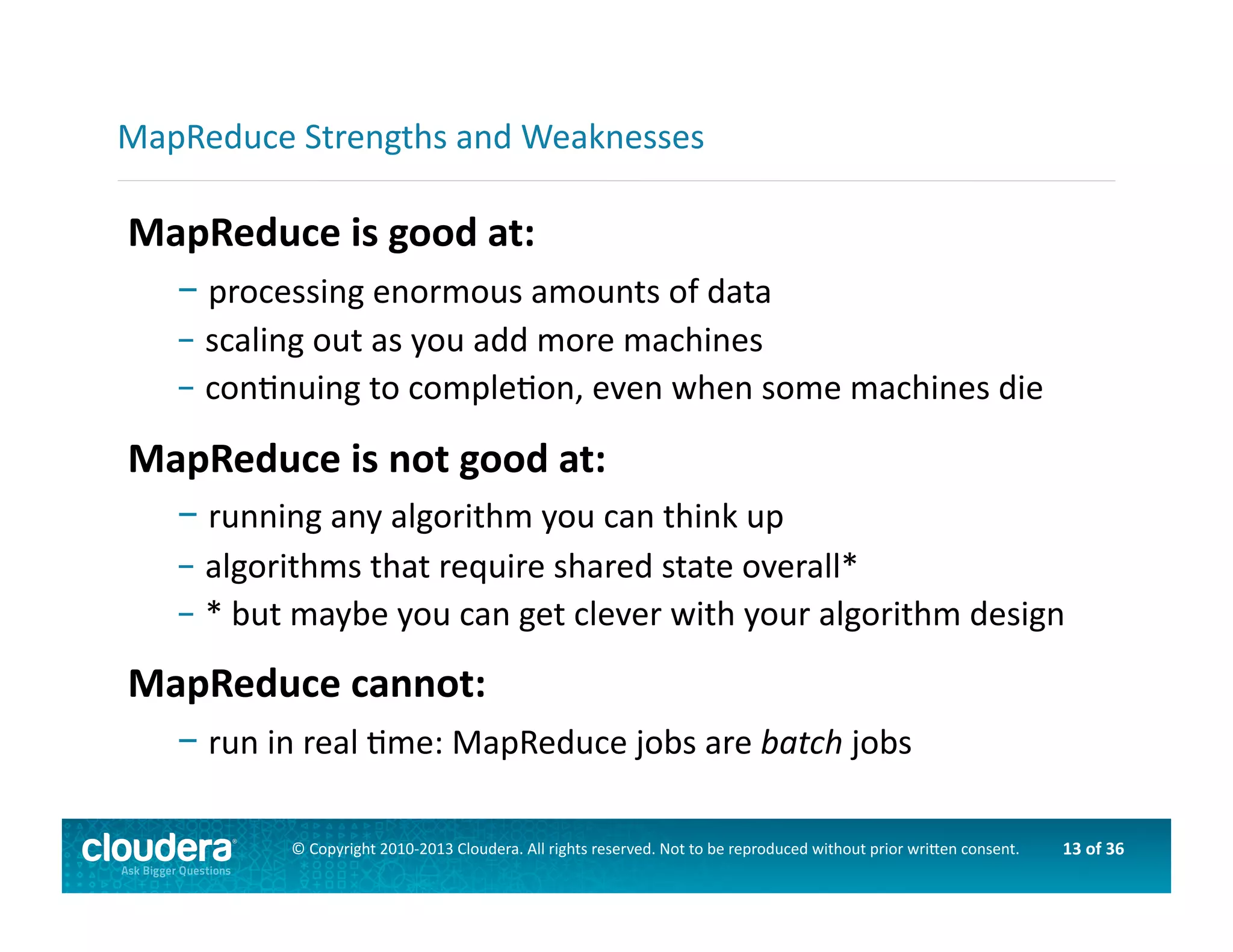 13	
  of	
  36	
  ©	
  Copyright	
  2010-­‐2013	
  Cloudera.	
  All	
  rights	
  reserved.	
  Not	
  to	
  be	
  reproduced	
  without	
  prior	
  wri>en	
  consent.	
  
MapReduce	
  is	
  good	
  at:	
  
– 	
  processing	
  enormous	
  amounts	
  of	
  data	
  
– 	
  scaling	
  out	
  as	
  you	
  add	
  more	
  machines	
  
– 	
  conAnuing	
  to	
  compleAon,	
  even	
  when	
  some	
  machines	
  die	
  
MapReduce	
  is	
  not	
  good	
  at:	
  
– 	
  running	
  any	
  algorithm	
  you	
  can	
  think	
  up	
  
– 	
  algorithms	
  that	
  require	
  shared	
  state	
  overall*	
  
– 	
  *	
  but	
  maybe	
  you	
  can	
  get	
  clever	
  with	
  your	
  algorithm	
  design	
  
MapReduce	
  cannot:	
  
– 	
  run	
  in	
  real	
  Ame:	
  MapReduce	
  jobs	
  are	
  batch	
  jobs	
  
MapReduce	
  Strengths	
  and	
  Weaknesses	
  
 