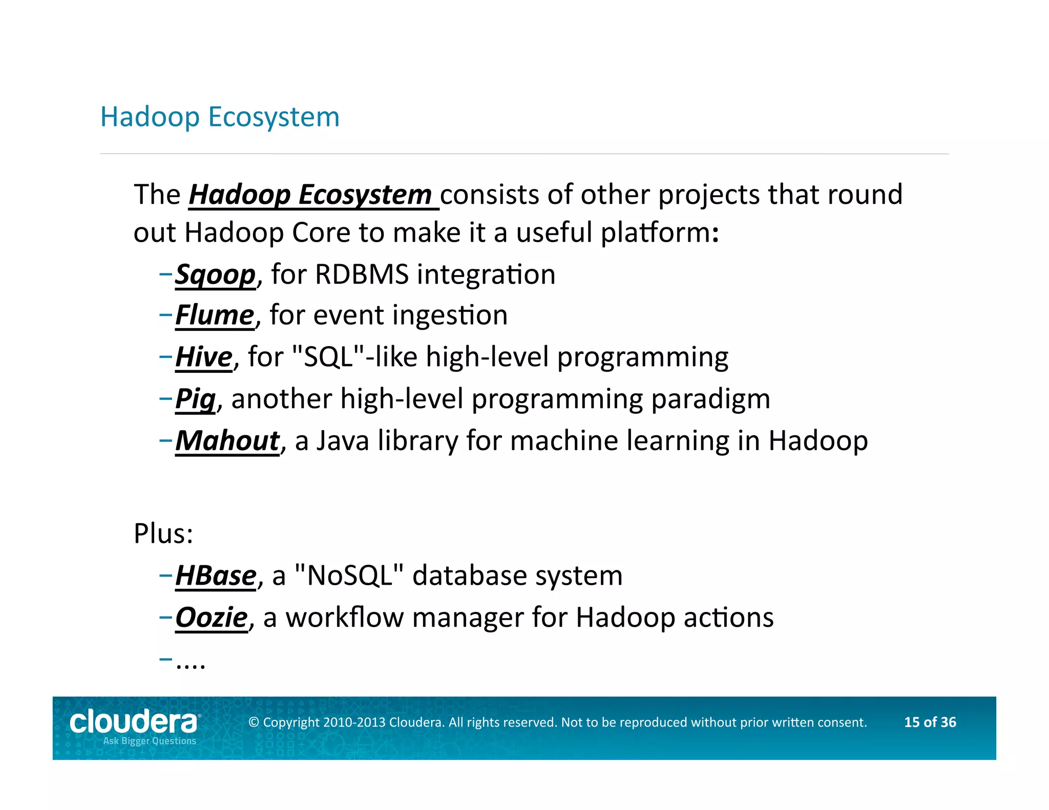 15	
  of	
  36	
  ©	
  Copyright	
  2010-­‐2013	
  Cloudera.	
  All	
  rights	
  reserved.	
  Not	
  to	
  be	
  reproduced	
  without	
  prior	
  wri>en	
  consent.	
  
	
  	
  	
  The	
  Hadoop	
  Ecosystem	
  consists	
  of	
  other	
  projects	
  that	
  round	
  
out	
  Hadoop	
  Core	
  to	
  make	
  it	
  a	
  useful	
  plaorm:	
  
– Sqoop,	
  for	
  RDBMS	
  integraAon	
  
– Flume,	
  for	
  event	
  ingesAon	
  	
  
– Hive,	
  for	
  "SQL"-­‐like	
  high-­‐level	
  programming	
  
– Pig,	
  another	
  high-­‐level	
  programming	
  paradigm	
  
– Mahout,	
  a	
  Java	
  library	
  for	
  machine	
  learning	
  in	
  Hadoop	
  
Plus:	
  
– HBase,	
  a	
  "NoSQL"	
  database	
  system	
  
– Oozie,	
  a	
  workﬂow	
  manager	
  for	
  Hadoop	
  acAons	
  
– ....	
  
Hadoop	
  Ecosystem	
  
 
