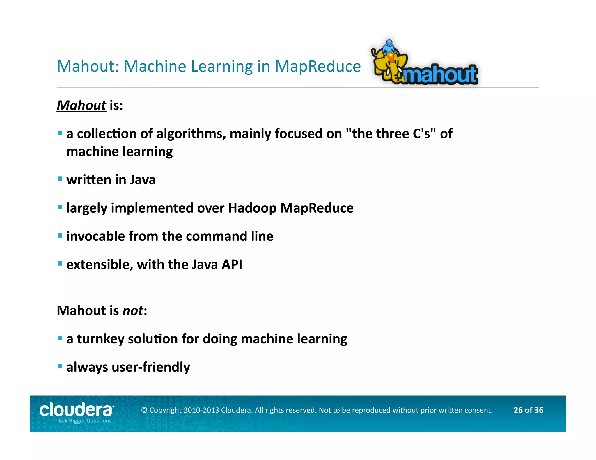26	
  of	
  36	
  ©	
  Copyright	
  2010-­‐2013	
  Cloudera.	
  All	
  rights	
  reserved.	
  Not	
  to	
  be	
  reproduced	
  without	
  prior	
  wri>en	
  consent.	
  
Mahout	
  is:	
  
 a	
  collecOon	
  of	
  algorithms,	
  mainly	
  focused	
  on	
  "the	
  three	
  C's"	
  of	
  	
  
machine	
  learning	
  
 wriden	
  in	
  Java	
  
 largely	
  implemented	
  over	
  Hadoop	
  MapReduce	
  
 invocable	
  from	
  the	
  command	
  line	
  
 extensible,	
  with	
  the	
  Java	
  API	
  
Mahout	
  is	
  not:	
  
 a	
  turnkey	
  soluOon	
  for	
  doing	
  machine	
  learning	
  
 always	
  user-­‐friendly	
  
Mahout:	
  Machine	
  Learning	
  in	
  MapReduce	
  
 