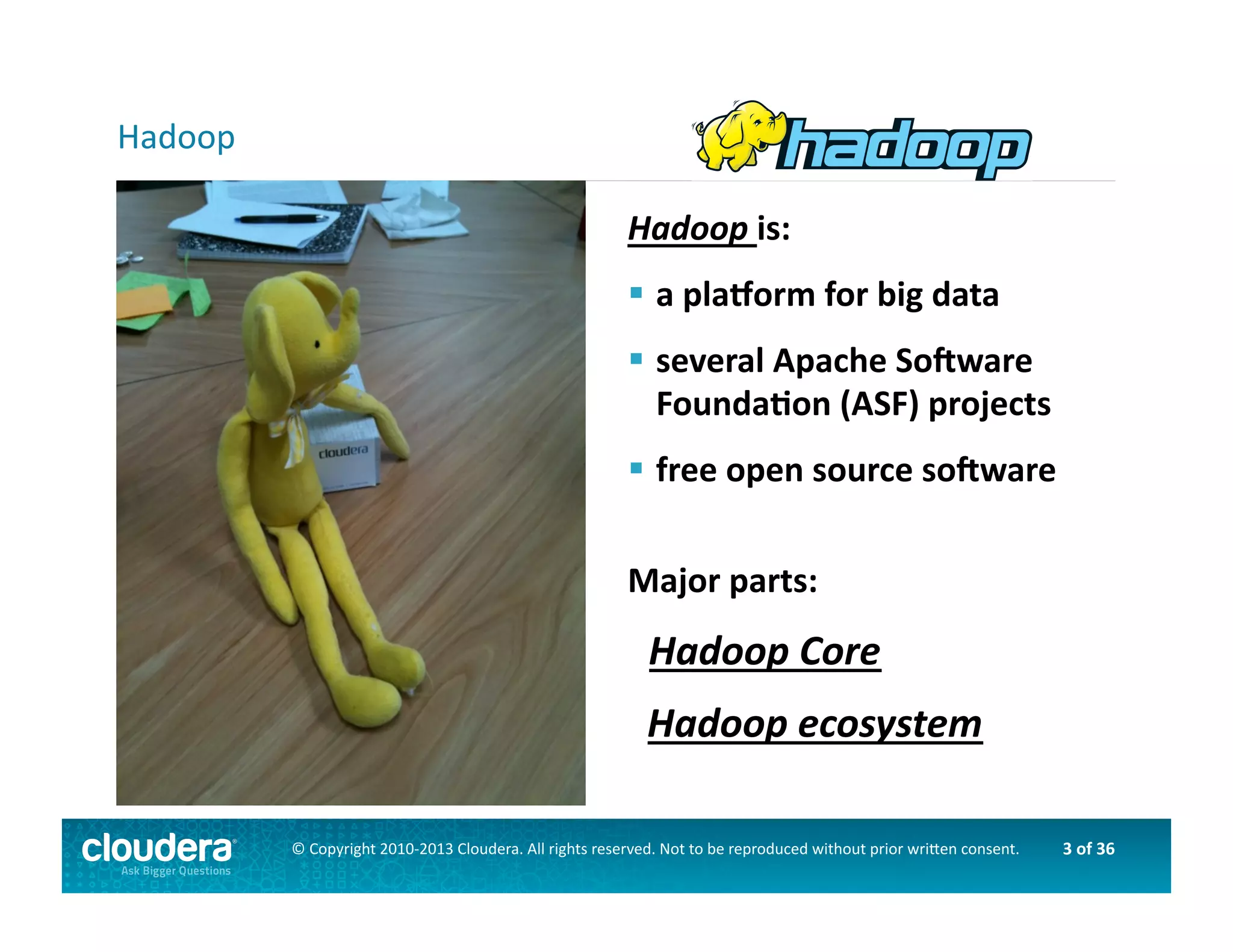 3	
  of	
  36	
  ©	
  Copyright	
  2010-­‐2013	
  Cloudera.	
  All	
  rights	
  reserved.	
  Not	
  to	
  be	
  reproduced	
  without	
  prior	
  wri>en	
  consent.	
  
Hadoop	
  is:	
  
 	
  a	
  plaLorm	
  for	
  big	
  data	
  
 	
  several	
  Apache	
  SoNware	
  	
  	
  
	
  FoundaOon	
  (ASF)	
  projects	
  	
  
 	
  free	
  open	
  source	
  soNware	
  
Major	
  parts:	
  
	
  	
  	
  Hadoop	
  Core	
  
	
  	
  Hadoop	
  ecosystem	
  
Hadoop	
  
 