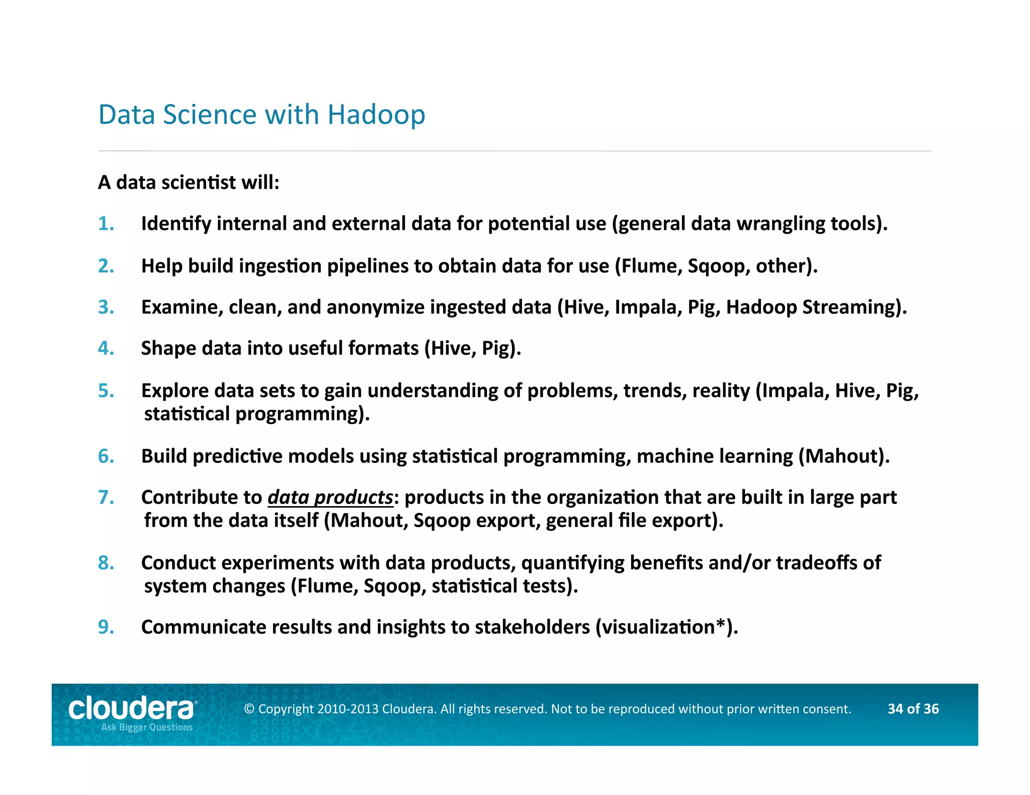 34	
  of	
  36	
  ©	
  Copyright	
  2010-­‐2013	
  Cloudera.	
  All	
  rights	
  reserved.	
  Not	
  to	
  be	
  reproduced	
  without	
  prior	
  wri>en	
  consent.	
  
A	
  data	
  scienOst	
  will:	
  
1.  IdenOfy	
  internal	
  and	
  external	
  data	
  for	
  potenOal	
  use	
  (general	
  data	
  wrangling	
  tools).	
  
2.  Help	
  build	
  ingesOon	
  pipelines	
  to	
  obtain	
  data	
  for	
  use	
  (Flume,	
  Sqoop,	
  other).	
  
3.  Examine,	
  clean,	
  and	
  anonymize	
  ingested	
  data	
  (Hive,	
  Impala,	
  Pig,	
  Hadoop	
  Streaming).	
  
4.  Shape	
  data	
  into	
  useful	
  formats	
  (Hive,	
  Pig).	
  
5.  Explore	
  data	
  sets	
  to	
  gain	
  understanding	
  of	
  problems,	
  trends,	
  reality	
  (Impala,	
  Hive,	
  Pig,	
  
staOsOcal	
  programming).	
  
6.  Build	
  predicOve	
  models	
  using	
  staOsOcal	
  programming,	
  machine	
  learning	
  (Mahout).	
  
7.  Contribute	
  to	
  data	
  products:	
  products	
  in	
  the	
  organizaOon	
  that	
  are	
  built	
  in	
  large	
  part	
  
from	
  the	
  data	
  itself	
  (Mahout,	
  Sqoop	
  export,	
  general	
  ﬁle	
  export).	
  
8.  Conduct	
  experiments	
  with	
  data	
  products,	
  quanOfying	
  beneﬁts	
  and/or	
  tradeoﬀs	
  of	
  
system	
  changes	
  (Flume,	
  Sqoop,	
  staOsOcal	
  tests).	
  
9.  Communicate	
  results	
  and	
  insights	
  to	
  stakeholders	
  (visualizaOon*).	
  
Data	
  Science	
  with	
  Hadoop	
  
 