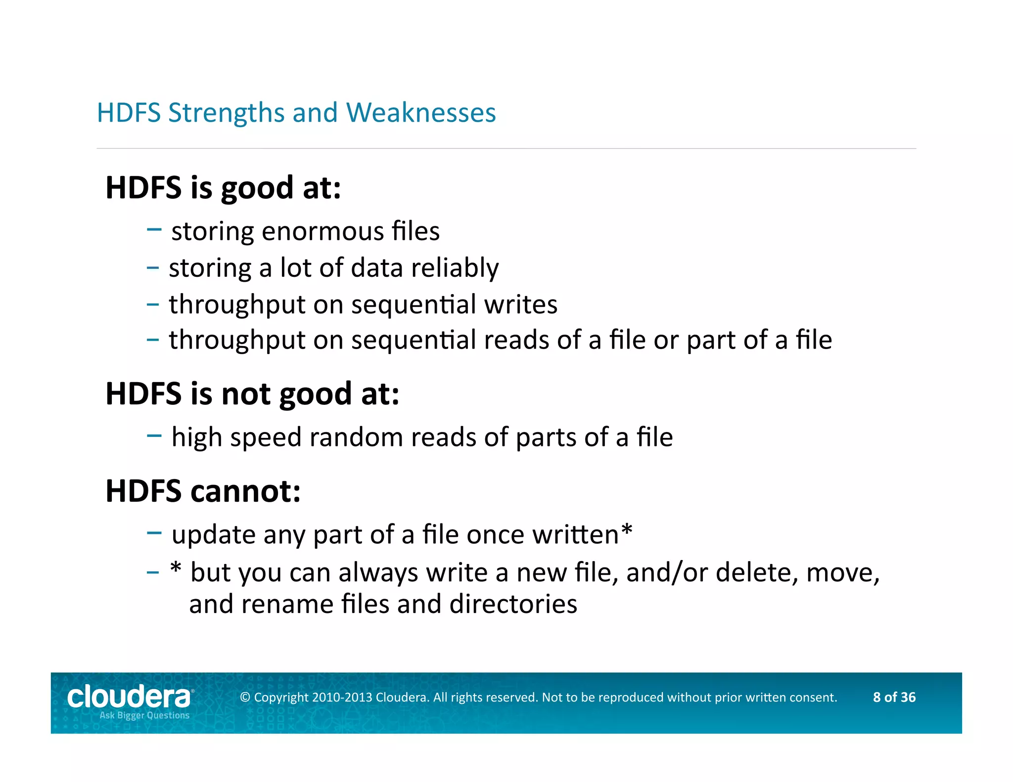8	
  of	
  36	
  ©	
  Copyright	
  2010-­‐2013	
  Cloudera.	
  All	
  rights	
  reserved.	
  Not	
  to	
  be	
  reproduced	
  without	
  prior	
  wri>en	
  consent.	
  
HDFS	
  is	
  good	
  at:	
  
– 	
  storing	
  enormous	
  ﬁles	
  
– 	
  storing	
  a	
  lot	
  of	
  data	
  reliably	
  
– 	
  throughput	
  on	
  sequenAal	
  writes	
  
– 	
  throughput	
  on	
  sequenAal	
  reads	
  of	
  a	
  ﬁle	
  or	
  part	
  of	
  a	
  ﬁle	
  
HDFS	
  is	
  not	
  good	
  at:	
  
– 	
  high	
  speed	
  random	
  reads	
  of	
  parts	
  of	
  a	
  ﬁle	
  
HDFS	
  cannot:	
  
– 	
  update	
  any	
  part	
  of	
  a	
  ﬁle	
  once	
  wri>en*	
  
– 	
  *	
  but	
  you	
  can	
  always	
  write	
  a	
  new	
  ﬁle,	
  and/or	
  delete,	
  move,	
  	
  	
  
	
  	
  	
  	
  and	
  rename	
  ﬁles	
  and	
  directories	
  
HDFS	
  Strengths	
  and	
  Weaknesses	
  
 