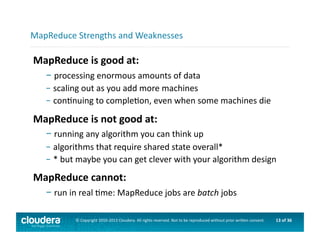 13	
  of	
  36	
  ©	
  Copyright	
  2010-­‐2013	
  Cloudera.	
  All	
  rights	
  reserved.	
  Not	
  to	
  be	
  reproduced	
  without	
  prior	
  wri>en	
  consent.	
  
MapReduce	
  is	
  good	
  at:	
  
– 	
  processing	
  enormous	
  amounts	
  of	
  data	
  
– 	
  scaling	
  out	
  as	
  you	
  add	
  more	
  machines	
  
– 	
  conAnuing	
  to	
  compleAon,	
  even	
  when	
  some	
  machines	
  die	
  
MapReduce	
  is	
  not	
  good	
  at:	
  
– 	
  running	
  any	
  algorithm	
  you	
  can	
  think	
  up	
  
– 	
  algorithms	
  that	
  require	
  shared	
  state	
  overall*	
  
– 	
  *	
  but	
  maybe	
  you	
  can	
  get	
  clever	
  with	
  your	
  algorithm	
  design	
  
MapReduce	
  cannot:	
  
– 	
  run	
  in	
  real	
  Ame:	
  MapReduce	
  jobs	
  are	
  batch	
  jobs	
  
MapReduce	
  Strengths	
  and	
  Weaknesses	
  
 