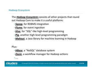 15	
  of	
  36	
  ©	
  Copyright	
  2010-­‐2013	
  Cloudera.	
  All	
  rights	
  reserved.	
  Not	
  to	
  be	
  reproduced	
  without	
  prior	
  wri>en	
  consent.	
  
	
  	
  	
  The	
  Hadoop	
  Ecosystem	
  consists	
  of	
  other	
  projects	
  that	
  round	
  
out	
  Hadoop	
  Core	
  to	
  make	
  it	
  a	
  useful	
  plaorm:	
  
– Sqoop,	
  for	
  RDBMS	
  integraAon	
  
– Flume,	
  for	
  event	
  ingesAon	
  	
  
– Hive,	
  for	
  "SQL"-­‐like	
  high-­‐level	
  programming	
  
– Pig,	
  another	
  high-­‐level	
  programming	
  paradigm	
  
– Mahout,	
  a	
  Java	
  library	
  for	
  machine	
  learning	
  in	
  Hadoop	
  
Plus:	
  
– HBase,	
  a	
  "NoSQL"	
  database	
  system	
  
– Oozie,	
  a	
  workﬂow	
  manager	
  for	
  Hadoop	
  acAons	
  
– ....	
  
Hadoop	
  Ecosystem	
  
 