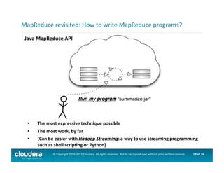 19	
  of	
  36	
  ©	
  Copyright	
  2010-­‐2013	
  Cloudera.	
  All	
  rights	
  reserved.	
  Not	
  to	
  be	
  reproduced	
  without	
  prior	
  wri>en	
  consent.	
  
Java	
  MapReduce	
  API	
  
MapReduce	
  revisited:	
  How	
  to	
  write	
  MapReduce	
  programs?	
  
•  The	
  most	
  expressive	
  technique	
  possible	
  
•  The	
  most	
  work,	
  by	
  far	
  
•  (Can	
  be	
  easier	
  with	
  Hadoop	
  Streaming:	
  a	
  way	
  to	
  use	
  streaming	
  programming	
  
such	
  as	
  shell	
  scripOng	
  or	
  Python)	
  
 
