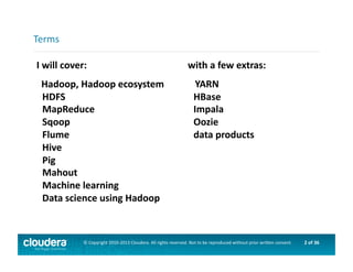 2	
  of	
  36	
  ©	
  Copyright	
  2010-­‐2013	
  Cloudera.	
  All	
  rights	
  reserved.	
  Not	
  to	
  be	
  reproduced	
  without	
  prior	
  wri>en	
  consent.	
  
I	
  will	
  cover:	
  
	
  	
  Hadoop,	
  Hadoop	
  ecosystem	
  
HDFS	
  
MapReduce	
  
Sqoop	
  
Flume	
  
Hive	
  
Pig	
  
Mahout	
  
Machine	
  learning	
  
Data	
  science	
  using	
  Hadoop	
  
Terms	
  
with	
  a	
  few	
  extras:	
  
	
  	
  	
  YARN	
  
HBase	
  
Impala	
  
Oozie	
  
data	
  products	
  
 