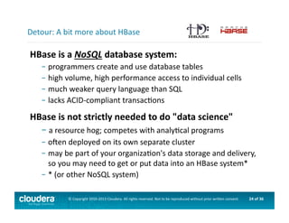 24	
  of	
  36	
  ©	
  Copyright	
  2010-­‐2013	
  Cloudera.	
  All	
  rights	
  reserved.	
  Not	
  to	
  be	
  reproduced	
  without	
  prior	
  wri>en	
  consent.	
  
HBase	
  is	
  a	
  NoSQL	
  database	
  system:	
  
– 	
  programmers	
  create	
  and	
  use	
  database	
  tables	
  	
  
– 	
  high	
  volume,	
  high	
  performance	
  access	
  to	
  individual	
  cells	
  
– 	
  much	
  weaker	
  query	
  language	
  than	
  SQL	
  
– 	
  lacks	
  ACID-­‐compliant	
  transacAons	
  
HBase	
  is	
  not	
  strictly	
  needed	
  to	
  do	
  "data	
  science"	
  
– 	
  a	
  resource	
  hog;	
  competes	
  with	
  analyAcal	
  programs	
  
– 	
  ogen	
  deployed	
  on	
  its	
  own	
  separate	
  cluster	
  
– 	
  may	
  be	
  part	
  of	
  your	
  organizaAon's	
  data	
  storage	
  and	
  delivery,	
  
	
  so	
  you	
  may	
  need	
  to	
  get	
  or	
  put	
  data	
  into	
  an	
  HBase	
  system*	
  
– 	
  *	
  (or	
  other	
  NoSQL	
  system)	
  
Detour:	
  A	
  bit	
  more	
  about	
  HBase	
  
 