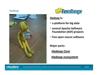 3	
  of	
  36	
  ©	
  Copyright	
  2010-­‐2013	
  Cloudera.	
  All	
  rights	
  reserved.	
  Not	
  to	
  be	
  reproduced	
  without	
  prior	
  wri>en	
  consent.	
  
Hadoop	
  is:	
  
 	
  a	
  plaLorm	
  for	
  big	
  data	
  
 	
  several	
  Apache	
  SoNware	
  	
  	
  
	
  FoundaOon	
  (ASF)	
  projects	
  	
  
 	
  free	
  open	
  source	
  soNware	
  
Major	
  parts:	
  
	
  	
  	
  Hadoop	
  Core	
  
	
  	
  Hadoop	
  ecosystem	
  
Hadoop	
  
 