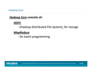 5	
  of	
  36	
  ©	
  Copyright	
  2010-­‐2013	
  Cloudera.	
  All	
  rights	
  reserved.	
  Not	
  to	
  be	
  reproduced	
  without	
  prior	
  wri>en	
  consent.	
  
Hadoop	
  Core	
  consists	
  of:	
  
	
   	
  HDFS	
  	
  
– 	
  (Hadoop	
  Distributed	
  File	
  System),	
  for	
  storage	
  
	
   	
  MapReduce	
  
– 	
  for	
  batch	
  programming	
  
Hadoop	
  Core	
  
 
