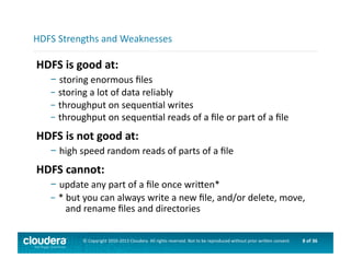 8	
  of	
  36	
  ©	
  Copyright	
  2010-­‐2013	
  Cloudera.	
  All	
  rights	
  reserved.	
  Not	
  to	
  be	
  reproduced	
  without	
  prior	
  wri>en	
  consent.	
  
HDFS	
  is	
  good	
  at:	
  
– 	
  storing	
  enormous	
  ﬁles	
  
– 	
  storing	
  a	
  lot	
  of	
  data	
  reliably	
  
– 	
  throughput	
  on	
  sequenAal	
  writes	
  
– 	
  throughput	
  on	
  sequenAal	
  reads	
  of	
  a	
  ﬁle	
  or	
  part	
  of	
  a	
  ﬁle	
  
HDFS	
  is	
  not	
  good	
  at:	
  
– 	
  high	
  speed	
  random	
  reads	
  of	
  parts	
  of	
  a	
  ﬁle	
  
HDFS	
  cannot:	
  
– 	
  update	
  any	
  part	
  of	
  a	
  ﬁle	
  once	
  wri>en*	
  
– 	
  *	
  but	
  you	
  can	
  always	
  write	
  a	
  new	
  ﬁle,	
  and/or	
  delete,	
  move,	
  	
  	
  
	
  	
  	
  	
  and	
  rename	
  ﬁles	
  and	
  directories	
  
HDFS	
  Strengths	
  and	
  Weaknesses	
  
 