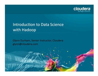 1	
  of	
  36	
  ©	
  Copyright	
  2010-­‐2013	
  Cloudera.	
  All	
  rights	
  reserved.	
  Not	
  to	
  be	
  reproduced	
  without	
  prior	
  wri>en	
  consent.	
  
IntroducAon	
  to	
  Data	
  Science	
  
with	
  Hadoop	
  
Glynn	
  Durham,	
  Senior	
  Instructor,	
  Cloudera	
  
glynn@cloudera.com	
  
 