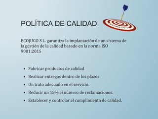 ECOJUGO S.L. garantiza la implantación de un sistema de
la gestión de la calidad basado en la norma ISO
9001:2015
POLÍTICA DE CALIDAD
• Fabricar productos de calidad
• Realizar entregas dentro de los plazos
• Un trato adecuado en el servicio.
• Reducir un 15% el número de reclamaciones.
• Establecer y controlar el cumplimiento de calidad.
 