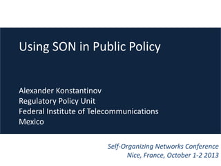 Using SON in Public Policy
Alexander Konstantinov
Regulatory Policy Unit
Federal Institute of Telecommunications
Mexico
Self-Organizing Networks Conference
Nice, France, October 1-2 2013

 