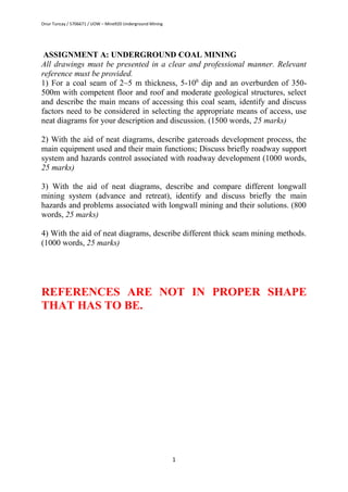Onur Tuncay / 5706671 / UOW – Mine920 Underground Mining
1
ASSIGNMENT A: UNDERGROUND COAL MINING
All drawings must be presented in a clear and professional manner. Relevant
reference must be provided.
1) For a coal seam of 2~5 m thickness, 5-100
dip and an overburden of 350-
500m with competent floor and roof and moderate geological structures, select
and describe the main means of accessing this coal seam, identify and discuss
factors need to be considered in selecting the appropriate means of access, use
neat diagrams for your description and discussion. (1500 words, 25 marks)
2) With the aid of neat diagrams, describe gateroads development process, the
main equipment used and their main functions; Discuss briefly roadway support
system and hazards control associated with roadway development (1000 words,
25 marks)
3) With the aid of neat diagrams, describe and compare different longwall
mining system (advance and retreat), identify and discuss briefly the main
hazards and problems associated with longwall mining and their solutions. (800
words, 25 marks)
4) With the aid of neat diagrams, describe different thick seam mining methods.
(1000 words, 25 marks)
REFERENCES ARE NOT IN PROPER SHAPE
THAT HAS TO BE.
 